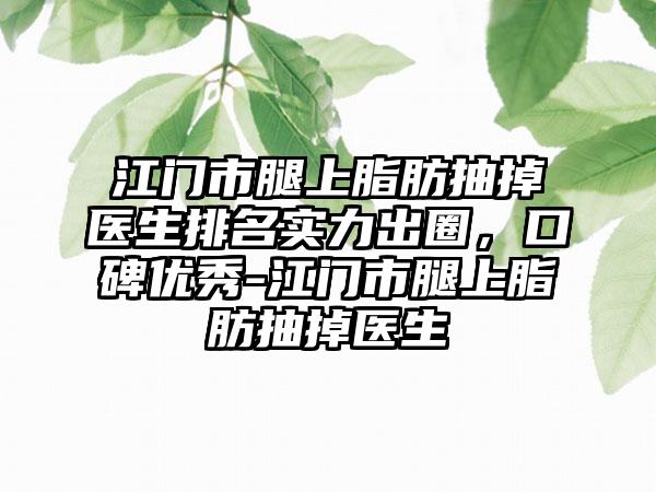 江门市腿上脂肪抽掉医生排名实力出圈，口碑优秀-江门市腿上脂肪抽掉医生