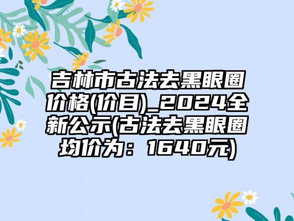 吉林市古法去黑眼圈价格(价目)_2024全新公示(古法去黑眼圈均价为：1640元)