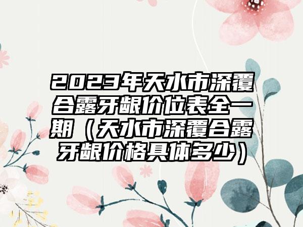 2023年天水市深覆合露牙龈价位表全一期（天水市深覆合露牙龈价格具体多少）