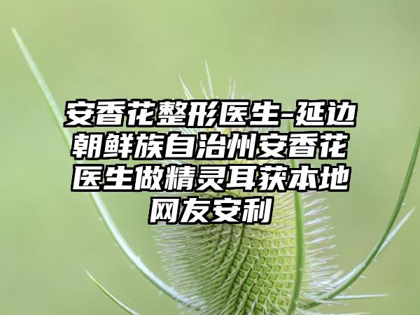 安香花整形医生-延边朝鲜族自治州安香花医生做精灵耳获本地网友安利