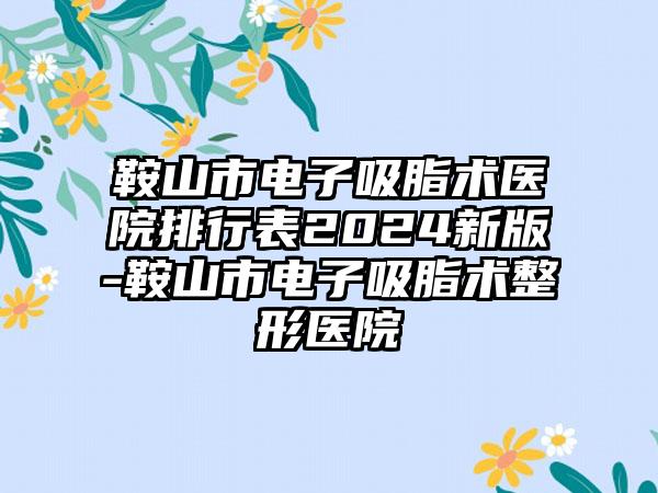 鞍山市电子吸脂术医院排行表2024新版-鞍山市电子吸脂术整形医院