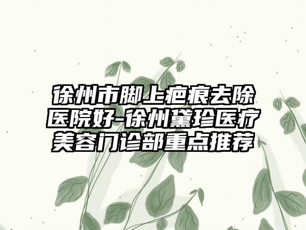 徐州市脚上疤痕去除医院好-徐州黛珍医疗美容门诊部重点推荐