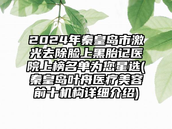 2024年秦皇岛市激光去除脸上黑胎记医院上榜名单为您星选(秦皇岛叶舟医疗美容前十机构详细介绍)