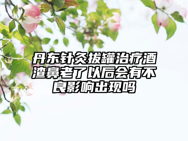 丹东针灸拔罐治疗酒渣鼻老了以后会有不良影响出现吗