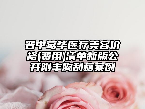 晋中莺华医疗美容价格(费用)清单新版公开附丰胸刮痧案例