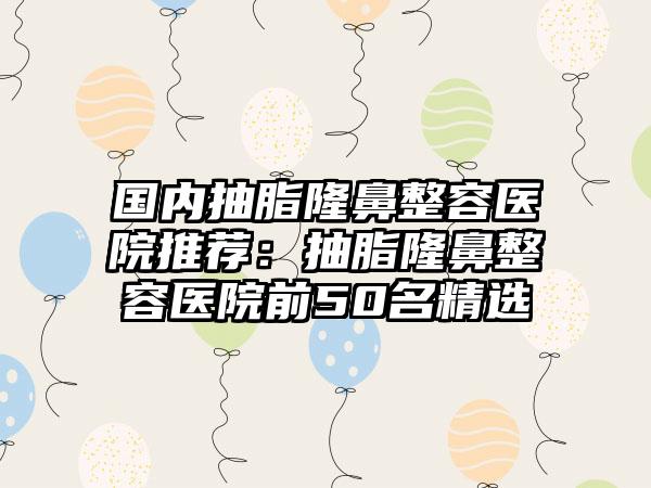 国内抽脂隆鼻整容医院推荐：抽脂隆鼻整容医院前50名精选