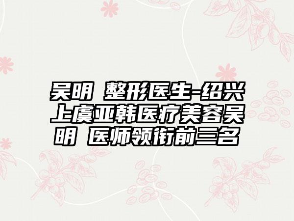 吴明埈整形医生-绍兴上虞亚韩医疗美容吴明埈医师领衔前三名