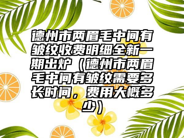 德州市两眉毛中间有皱纹收费明细全新一期出炉（德州市两眉毛中间有皱纹需要多长时间，费用大概多少）