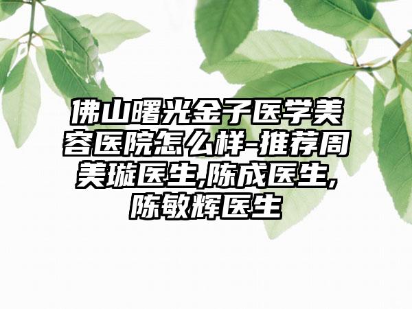 佛山曙光金子医学美容医院怎么样-推荐周美璇医生,陈成医生,陈敏辉医生