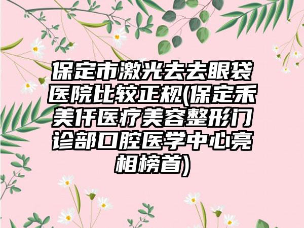 保定市激光去去眼袋医院比较正规(保定禾美仟医疗美容整形门诊部口腔医学中心亮相榜首)