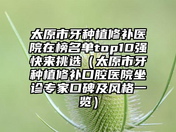 太原市牙种植修补医院在榜名单top10强快来挑选（太原市牙种植修补口腔医院坐诊专家口碑及风格一览）