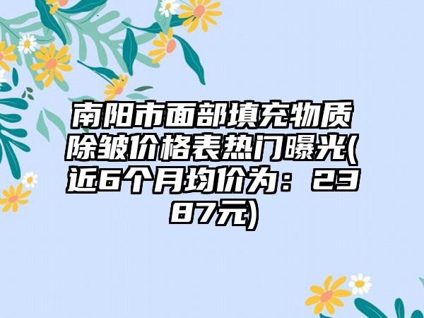 南阳市面部填充物质除皱价格表热门曝光(近6个月均价为：2387元)