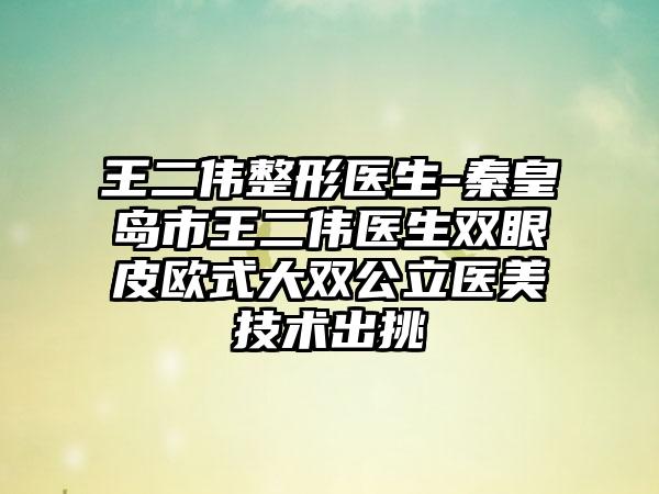 王二伟整形医生-秦皇岛市王二伟医生双眼皮欧式大双公立医美技术出挑