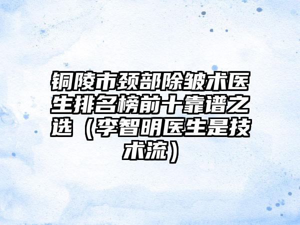 铜陵市颈部除皱术医生排名榜前十靠谱之选（李智明医生是技术流）