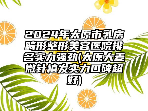 2024年太原市乳房畸形整形美容医院排名实力强劲(太原大麦微针植发实力口碑超好)