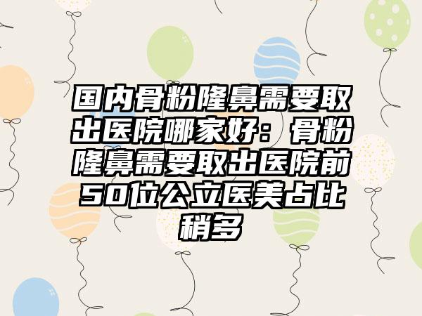 国内骨粉隆鼻需要取出医院哪家好：骨粉隆鼻需要取出医院前50位公立医美占比稍多