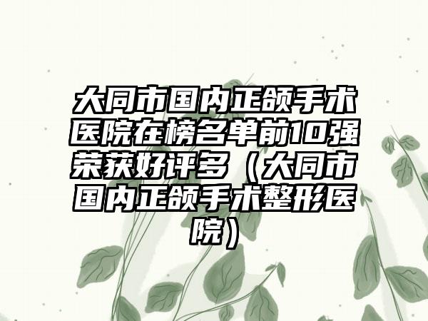 大同市国内正颌手术医院在榜名单前10强荣获好评多（大同市国内正颌手术整形医院）