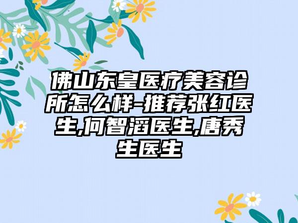 佛山东皇医疗美容诊所怎么样-推荐张红医生,何智滔医生,唐秀生医生