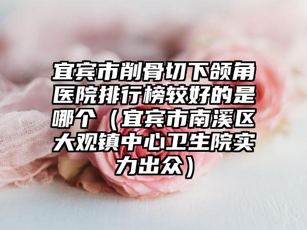 宜宾市削骨切下颌角医院排行榜较好的是哪个（宜宾市南溪区大观镇中心卫生院实力出众）