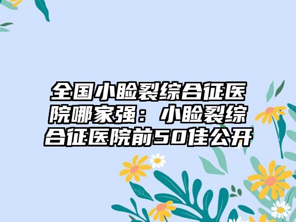 全国小睑裂综合征医院哪家强：小睑裂综合征医院前50佳公开