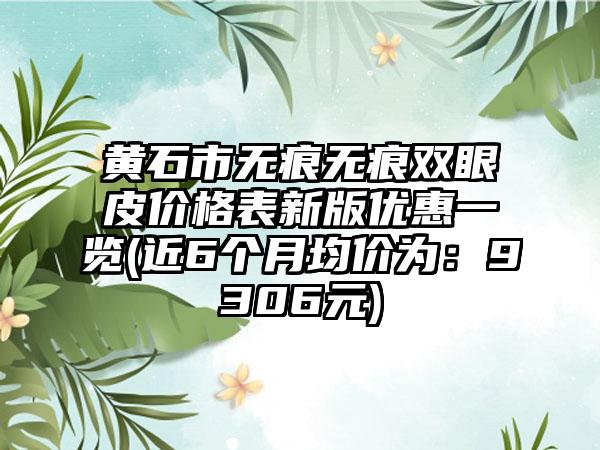 黄石市无痕无痕双眼皮价格表新版优惠一览(近6个月均价为：9306元)