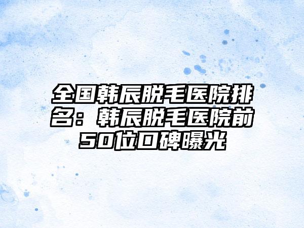 全国韩辰脱毛医院排名：韩辰脱毛医院前50位口碑曝光