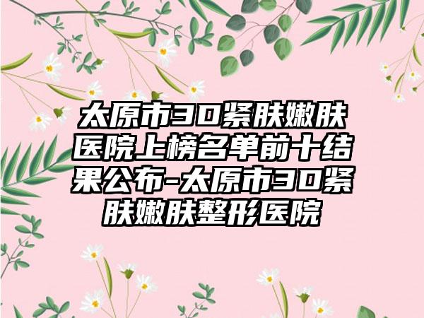 太原市3D紧肤嫩肤医院上榜名单前十结果公布-太原市3D紧肤嫩肤整形医院