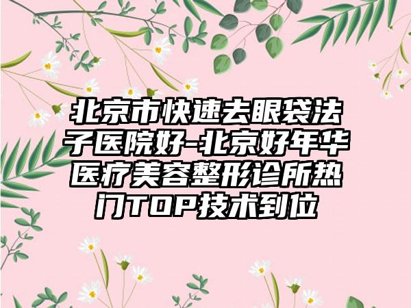 北京市快速去眼袋法子医院好-北京好年华医疗美容整形诊所热门TOP技术到位