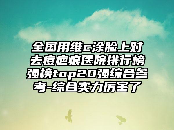 全国用维c涂脸上对去痘疤痕医院排行榜强榜top20强综合参考-综合实力厉害了