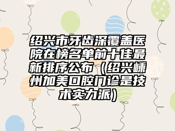 绍兴市牙齿深覆盖医院在榜名单前十佳最新排序公布（绍兴嵊州加美口腔门诊是技术实力派）