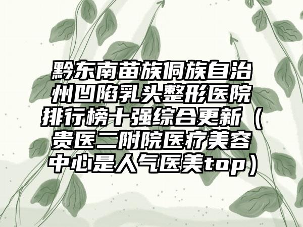 黔东南苗族侗族自治州凹陷乳头整形医院排行榜十强综合更新（贵医二附院医疗美容中心是人气医美top）