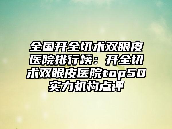 全国开全切术双眼皮医院排行榜：开全切术双眼皮医院top50实力机构点评