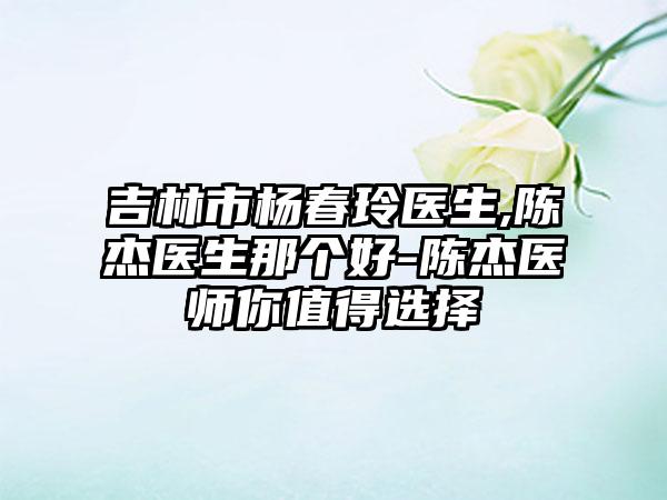 吉林市杨春玲医生,陈杰医生那个好-陈杰医师你值得选择