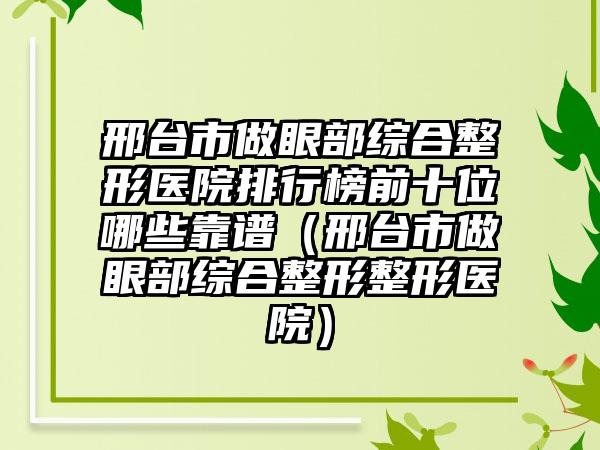 邢台市做眼部综合整形医院排行榜前十位哪些靠谱（邢台市做眼部综合整形整形医院）