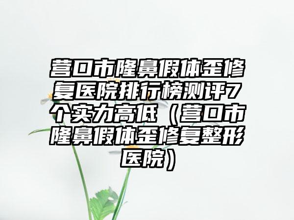 营口市隆鼻假体歪修复医院排行榜测评7个实力高低（营口市隆鼻假体歪修复整形医院）