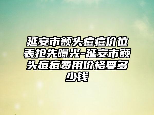 延安市额头痘痘价位表抢先曝光-延安市额头痘痘费用价格要多少钱