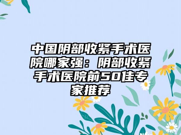 中国阴部收紧手术医院哪家强：阴部收紧手术医院前50佳专家推荐