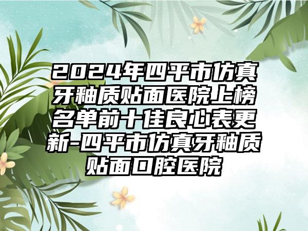 2024年四平市仿真牙釉质贴面医院上榜名单前十佳良心表更新-四平市仿真牙釉质贴面口腔医院