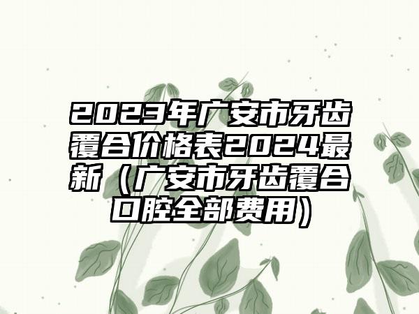 2023年广安市牙齿覆合价格表2024最新（广安市牙齿覆合口腔全部费用）