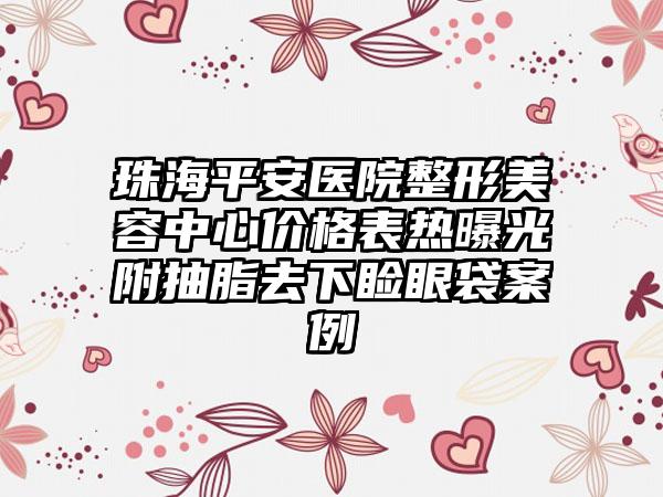 珠海平安医院整形美容中心价格表热曝光附抽脂去下睑眼袋案例