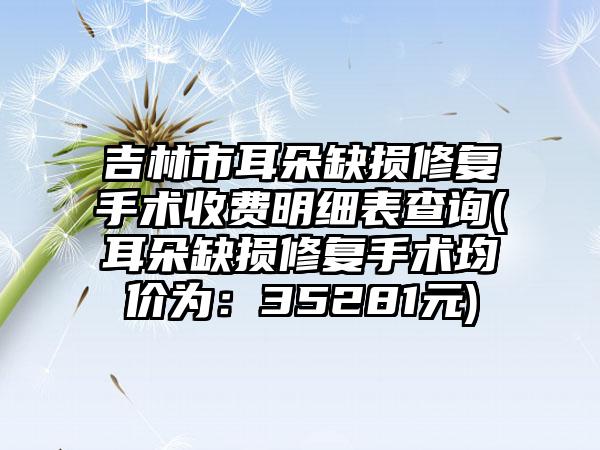 吉林市耳朵缺损修复手术收费明细表查询(耳朵缺损修复手术均价为：35281元)