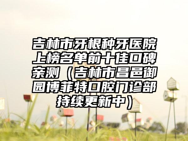 吉林市牙根种牙医院上榜名单前十佳口碑亲测（吉林市昌邑御园博菲特口腔门诊部持续更新中）