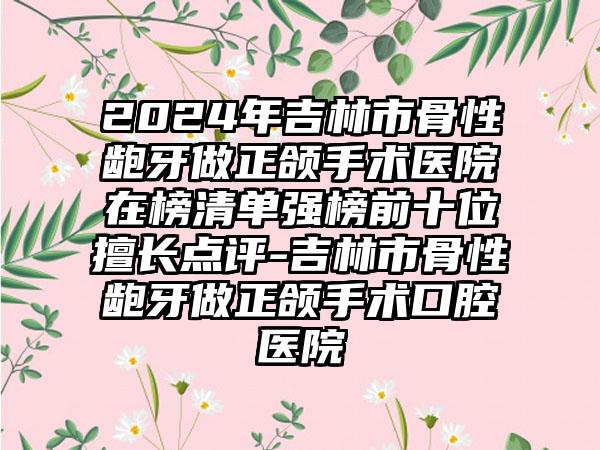 2024年吉林市骨性龅牙做正颌手术医院在榜清单强榜前十位擅长点评-吉林市骨性龅牙做正颌手术口腔医院