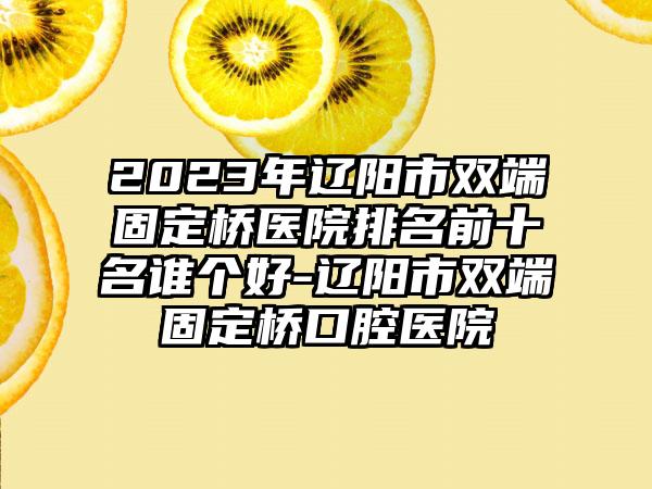 2023年辽阳市双端固定桥医院排名前十名谁个好-辽阳市双端固定桥口腔医院