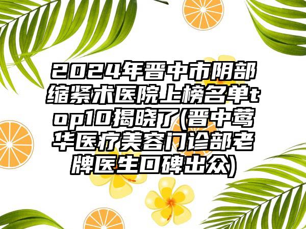 2024年晋中市阴部缩紧术医院上榜名单top10揭晓了(晋中莺华医疗美容门诊部老牌医生口碑出众)