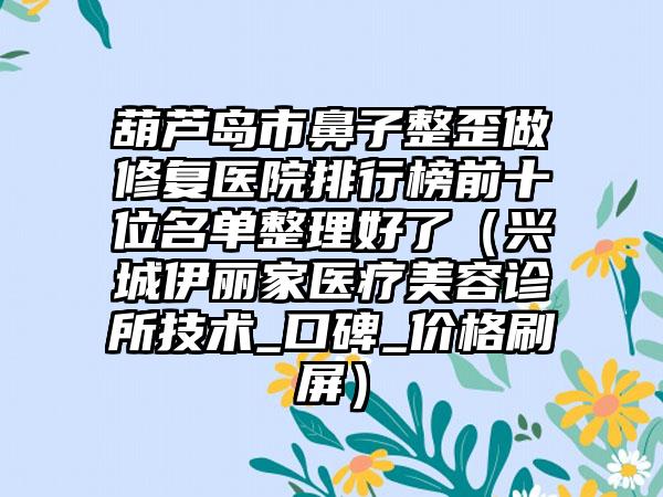 葫芦岛市鼻子整歪做修复医院排行榜前十位名单整理好了（兴城伊丽家医疗美容诊所技术_口碑_价格刷屏）