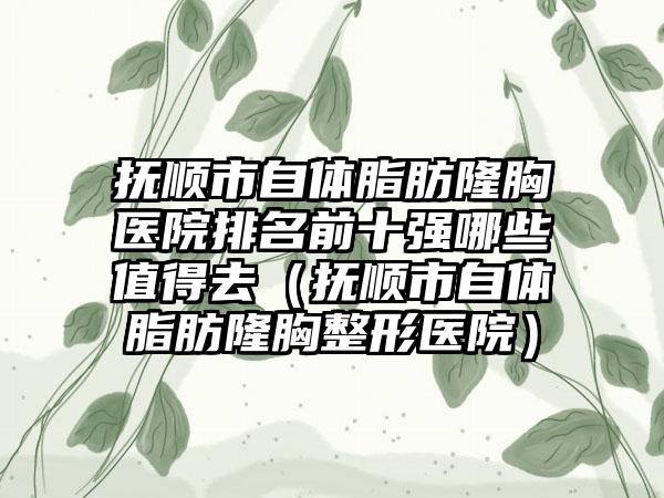 抚顺市自体脂肪隆胸医院排名前十强哪些值得去（抚顺市自体脂肪隆胸整形医院）