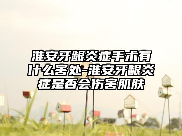 淮安牙龈炎症手术有什么害处-淮安牙龈炎症是否会伤害肌肤