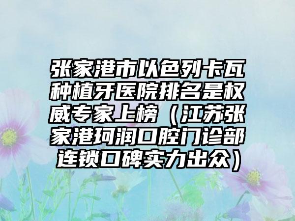 张家港市以色列卡瓦种植牙医院排名是权威专家上榜（江苏张家港珂润口腔门诊部连锁口碑实力出众）