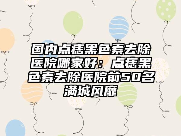 国内点痣黑色素去除医院哪家好：点痣黑色素去除医院前50名满城风靡